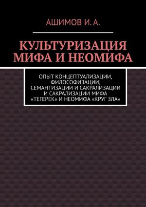 обложка книги Культуризация мифа и неомифа. Опыт концептуализации, философизации, семантизации и сакрализации мифа «Тегерек» и неомифа «Круг Зла» автора Ашимов И.А.