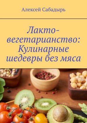 обложка книги Лакто-вегетарианство: Кулинарные шедевры без мяса автора Алексей Сабадырь