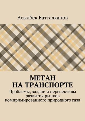 обложка книги Метан на транспорте. Проблемы, задачи и перспективы развития рынков компримированного природного газа автора Асылбек Батталханов