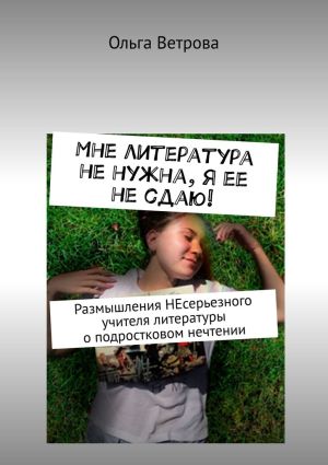 обложка книги Мне литература не нужна, я ее не сдаю! Размышления НЕсерьезного учителя литературы о подростковом нечтении автора Ольга Ветрова