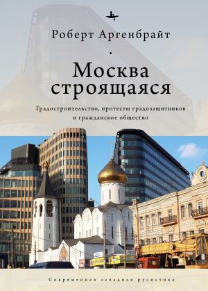 обложка книги Москва строящаяся. Градостроительство, протесты градозащитников и гражданское общество автора Роберт Аргенбрайт