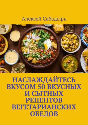 обложка книги Наслаждайтесь вкусом 50 вкусных и сытных рецептов вегетарианских обедов автора Алексей Сабадырь