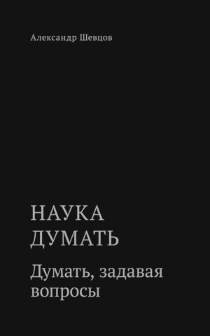 обложка книги Наука думать. Думать, задавая вопросы автора Александр Шевцов