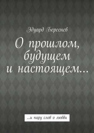 обложка книги О прошлом, будущем и настоящем… …и пару слов о любви автора Эдуард Береснев