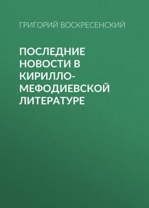 обложка книги Последние новости в кирилло-мефодиевской литературе автора Григорий Воскресенский