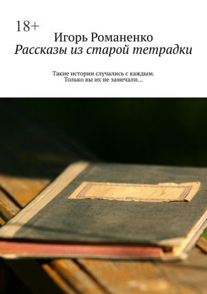 обложка книги Рассказы из старой тетрадки. Такие истории случались с каждым. Только вы их не замечали… автора Игорь Романенко