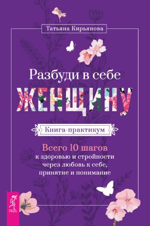 обложка книги Разбуди в себе Женщину. Книга-практикум. Всего 10 шагов к здоровью и стройности через любовь к себе, принятие и понимание автора Татьяна Кирьянова