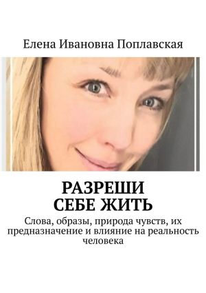 обложка книги Разреши себе жить. Слова, образы, природа чувств, их предназначение и влияние на реальность человека автора Елена Поплавская