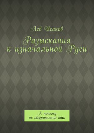 обложка книги Разыскания к изначальной Руси. А почему не обязательно так автора Лев Исаков