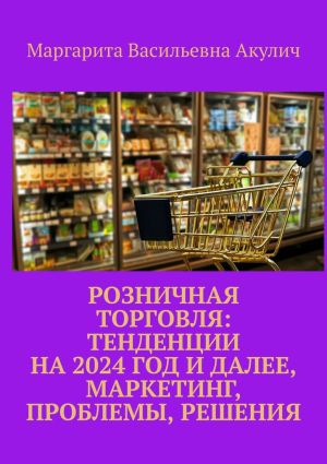 обложка книги Розничная торговля: тенденции на 2024 год и далее, маркетинг, проблемы, решения автора Маргарита Акулич