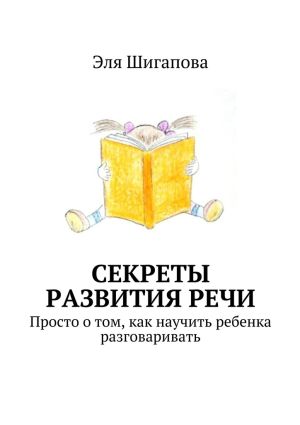 обложка книги Секреты развития речи. Просто о том, как научить ребенка разговаривать автора Эля Шигапова