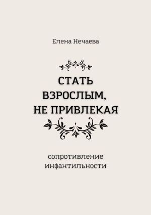 обложка книги Стать взрослым, не привлекая. Сопротивление инфантильности автора Елена Нечаева