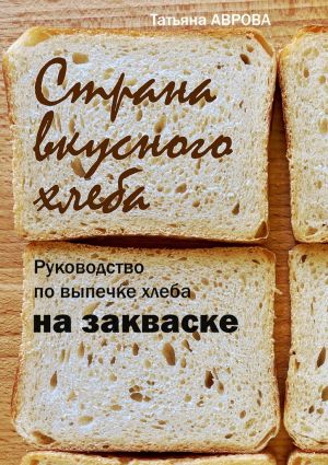 обложка книги Страна вкусного хлеба. Руководство по выпечке хлеба на закваске автора Татьяна Аврова