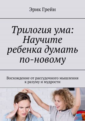 обложка книги Трилогия ума: Научите ребенка думать по-новому. Восхождение от рассудочного мышления к разуму и мудрости автора Эрик Грейн