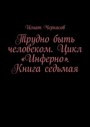 обложка книги Трудно быть человеком. Цикл «Инферно». Книга седьмая автора Игнат Черкасов