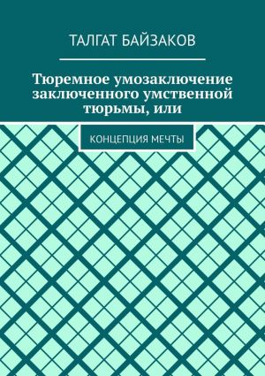 обложка книги Тюремное умозаключение заключенного умственной тюрьмы, или. Концепция мечты автора Талгат Байзаков