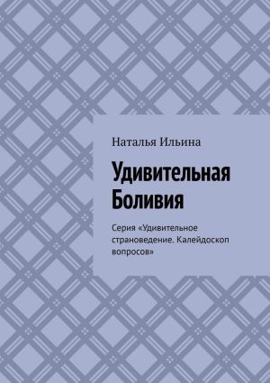 обложка книги Удивительная Боливия. Серия «Удивительное страноведение. Калейдоскоп вопросов» автора Наталья Ильина