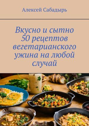 обложка книги Вкусно и сытно 50 рецептов вегетарианского ужина на любой случай автора Алексей Сабадырь