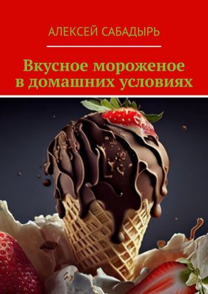 обложка книги Вкусное мороженое в домашних условиях автора Алексей Сабадырь