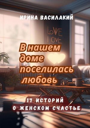 обложка книги В нашем доме поселилась любовь. 17 историй о женском счастье автора Ирина Василакий