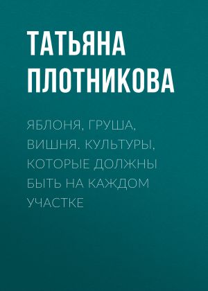 обложка книги Яблоня, груша, вишня. Культуры, которые должны быть на каждом участке автора Татьяна Плотникова