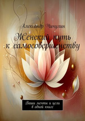 обложка книги Женский путь к самосовершенству. Ваши мечты и цели в одной книге автора Александр Чичулин